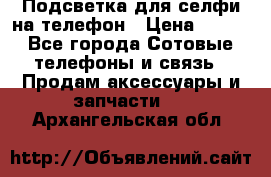 1 Подсветка для селфи на телефон › Цена ­ 990 - Все города Сотовые телефоны и связь » Продам аксессуары и запчасти   . Архангельская обл.